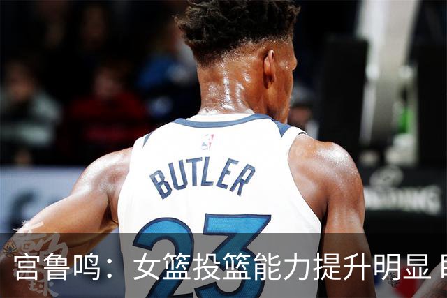 宫鲁鸣：女篮投篮能力提升明显 盼海外球员尽早归队