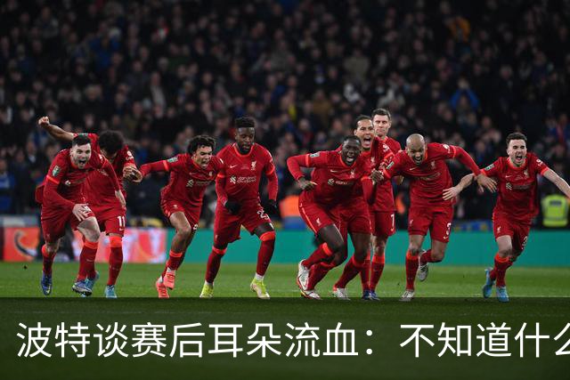 波特谈赛后耳朵流血：不知道什么情况，被人抓了还是咬了一下
