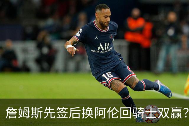 詹姆斯先签后换阿伦回骑士双赢？LBJ给骑士韧性&湖人得优质中锋